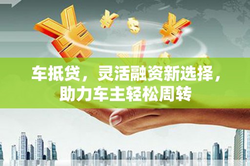 吉木乃车抵贷，灵活融资新选择，助力车主轻松周转